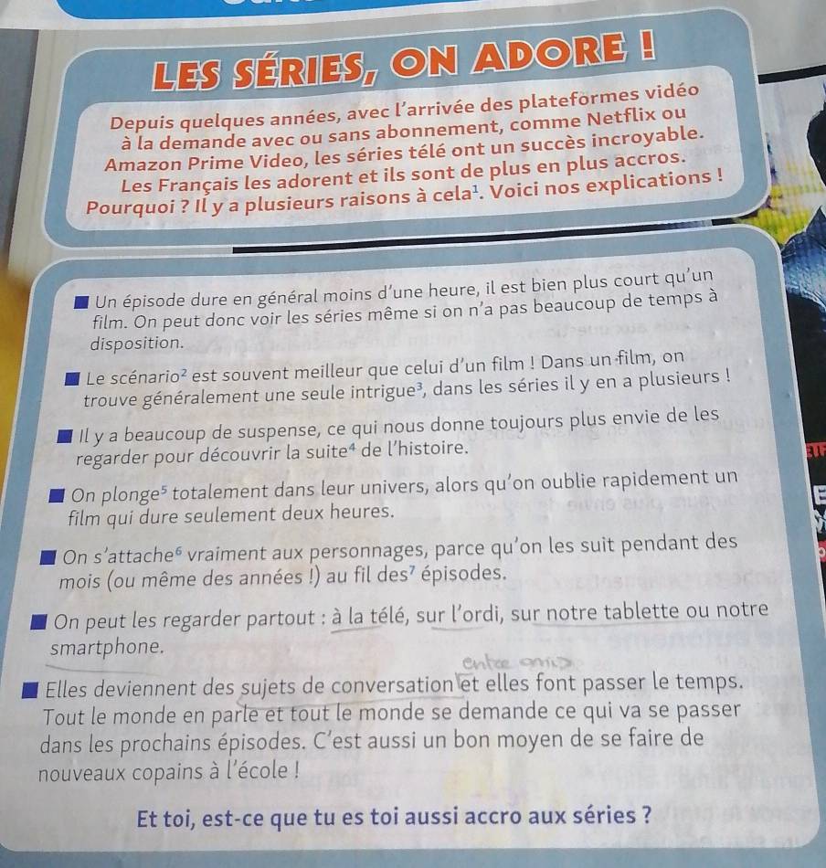 Les séries, On aDore !
Depuis quelques années, avec l’arrivée des plateformes vidéo
à la demande avec ou sans abonnement, comme Netflix ou
Amazon Prime Video, les séries télé ont un succès incroyable.
Les Français les adorent et ils sont de plus en plus accros.
Pourquoi ? Il y a plusieurs raisons à cela^1 . Voici nos explications !
Un épisode dure en général moins d’une heure, il est bien plus court qu’un
film. On peut donc voir les séries même si on n’a pas beaucoup de temps à
disposition.
Le scénario² est souvent meilleur que celui d’un film ! Dans un film, on
trouve généralement une seule intrigue³, dans les séries il y en a plusieurs !
Il y a beaucoup de suspense, ce qui nous donne toujours plus envie de les
regarder pour découvrir la suite⁴ de l'histoire.
On plonge⁵ totalement dans leur univers, alors qu’on oublie rapidement un
film qui dure seulement deux heures.
On s’attache⁶ vraiment aux personnages, parce qu’on les suit pendant des
mois (ou même des années !) au fil des? épisodes.
On peut les regarder partout : à la télé, sur l’ordi, sur notre tablette ou notre
smartphone.
Elles deviennent des sujets de conversation et elles font passer le temps.
Tout le monde en parle et tout le monde se demande ce qui va se passer
dans les prochains épisodes. C’est aussi un bon moyen de se faire de
nouveaux copains à l'école !
Et toi, est-ce que tu es toi aussi accro aux séries ?