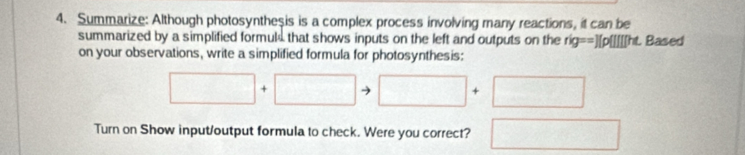 Summarize: Although photosyntheşis is a complex process involving many reactions, it can be 
summarized by a simplified formuls that shows inputs on the left and outputs on the r g==)[p |f] t Based 
on your observations, write a simplified formula for photosynthesis:
□ +□ to □ +□
Turn on Show input/output formula to check. Were you correct? □