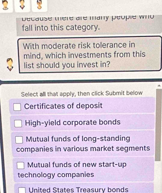 because there are many people who 
fall into this category.
With moderate risk tolerance in
mind, which investments from this
list should you invest in?
Select all that apply, then click Submit below
Certificates of deposit
High-yield corporate bonds
Mutual funds of long-standing
companies in various market segments
Mutual funds of new start-up
technology companies
United States Treasury bonds