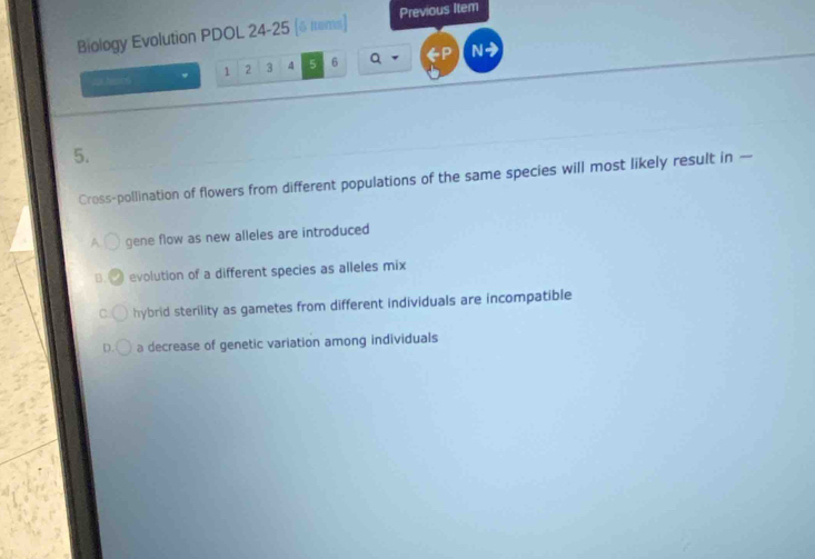 Biology Evolution PDOL 24-25 (δ tems) Previous Item
2 temos 1 2 3 4 5 6 Q N
5.
Cross-pollination of flowers from different populations of the same species will most likely result in —
A. gene flow as new alleles are introduced
B. evolution of a different species as alleles mix
C hybrid sterility as gametes from different individuals are incompatible
D. a decrease of genetic variation among individuals