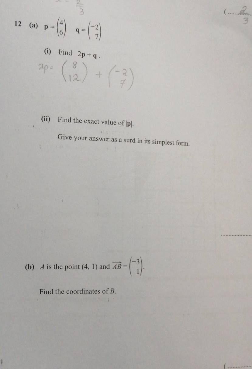 =*^*
 
12 (a) p=beginpmatrix 4 6endpmatrix q=beginpmatrix -2 7endpmatrix
(i) Find 2p+q. 
(ii) Find the exact value of | p|. 
Give your answer as a surd in its simplest form. 
_ 
(b) A is the point (4,1) and vector AB=beginpmatrix -3 1endpmatrix. 
Find the coordinates of B.