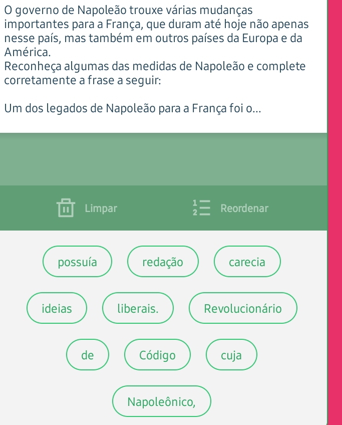 governo de Napoleão trouxe várias mudanças
importantes para a França, que duram até hoje não apenas
nesse país, mas também em outros países da Europa e da
América.
Reconheça algumas das medidas de Napoleão e complete
corretamente a frase a seguir:
Um dos legados de Napoleão para a França foi o...
I Limpar beginarrayr 1= 2=endarray Reordenar
possuía redação carecia
ideias liberais. Revolucionário
de Código cuja
Napoleônico,