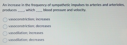 An increase in the frequency of sympathetic impulses to arteries and arterioles,
produces_ , which_ blood pressure and velocity.
vasoconstriction; increases
vasoconstriction; decreases
vasodilation; increases
vasodilation; decreases