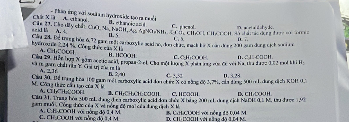 Phản ứng với sodium hydroxide tạo ra muối
Chất X là A. ethanol. B. ethanoic acid. C. phenol.
D. acetaldchyde.
Cầu 27. Cho đãy chất: CuO, Na, NaOH, Ag, AgNO /N ₃, K_2CO_3,CH_3 :OH, CHịCOOH. Số chất tác dụng được với formic
acid là A. 4. B. 5.
C. 6. D. 7.
Câu 28. Để trung hòa 6,72 gam một carboxylic acid no, đơn chức, mạch hở X cần dùng 200 gam dung dịch sodium
hydroxide 2,24 %, Công thức của X là
A. CH₁COOH. B. HCOOH.
C. C₂H₃COOH. D. C₃H₂COOH
Câu 29. Hỗn hợp X gồm acetic acid, propan-2-ol. Cho một lượng X phản ứng vừa đủ với Na, thu được 0.02 mol khí Ha
và m gam chất rằn Y. Giả trị của m là
A. 2,36 B. 2,40
C. 3,32 D. 3,28.
Cầu 30. Để trung hòa 100 gam một carboxylic acid đơn chức X có nồng độ 3,7%, cần dùng 500 mL dung dịch KOH 0,1
M. Công thức cầu tạo của X là
A. CH_3CH_2COOH. B. CH₃CH₂CH₂COOH. C. HCOOH. D. CH₃COOH.
Câu 31. Trung hòa 500 mL dung dịch carboxylic acid đơn chức X bằng 200 mL dung dịch NaOH 0,1 M, thu được 1,92
gam muối. Công thức của X và nồng độ mol của dung dịch X là
A. C_2 H₃COOH với nồng độ 0,4 M. B. C₂H₃COOH với nồng độ 0,04 M.
C. CH₃COOH với nổng độ 0,4 M. D. CH₃COOH với nồng độ 0,04 M.