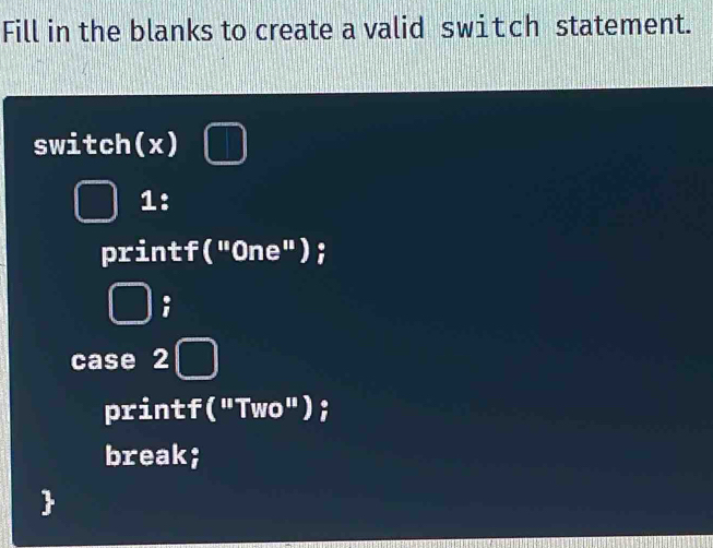 Fill in the blanks to create a valid switch statement.
switch(x)
1:
printf("One");
case 2
printf("Two");
break;