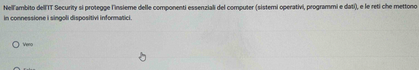 Nell’ambito dell’IT Security si protegge l’insieme delle componenti essenziali del computer (sistemi operativi, programmi e dati), e le reti che mettono
in connessione i singoli dispositivi informatici
Vero