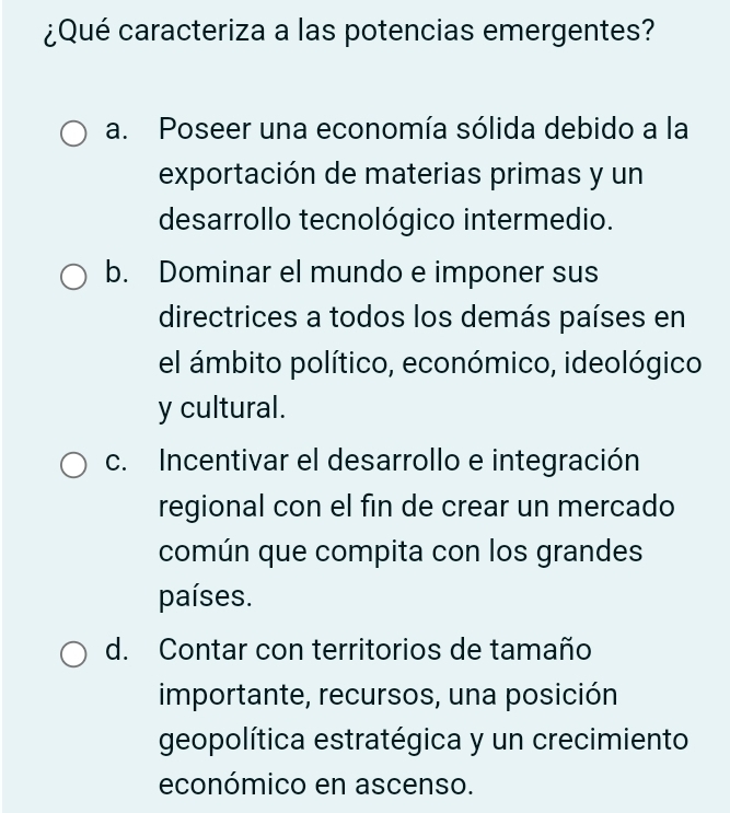 ¿Qué caracteriza a las potencias emergentes?
a. Poseer una economía sólida debido a la
exportación de materias primas y un
desarrollo tecnológico intermedio.
b. Dominar el mundo e imponer sus
directrices a todos los demás países en
el ámbito político, económico, ideológico
y cultural.
c. Incentivar el desarrollo e integración
regional con el fin de crear un mercado
común que compita con los grandes
países.
d. Contar con territorios de tamaño
importante, recursos, una posición
geopolítica estratégica y un crecimiento
económico en ascenso.