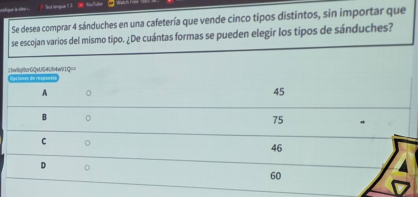 intifique la ides .... Test lengua 1 3 YouTube Watch Free1
Se desea comprar 4 sánduches en una cafetería que vende cinco tipos distintos, sin importar que
se escojan varios del mismo tipo. ¿De cuántas formas se pueden elegir los tipos de sánduches?
15wXqi9zrGQxUG4Uh4wV1Q==
Opciones de respuesta
A
45
B
。
75
C
。
46
D
。
60