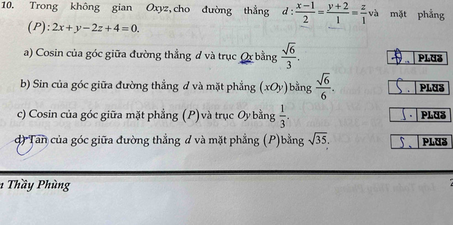 Trong không gian Oxyz,cho đường thẳng d: (x-1)/2 = (y+2)/1 = z/1  _  và mặt phẳng 
(P): 2x+y-2z+4=0. 
a) Cosin của góc giữa đường thẳng đ và trục Qx bằng  sqrt(6)/3 . PLUS 
b) Sin của góc giữa đường thẳng đ và mặt phẳng (xOy) bằng  sqrt(6)/6 . PLUS 
c) Cosin của góc giữa mặt phẳng (P) và trục Oy bằng  1/3 . PLUS 
d) Tan của góc giữa đường thắng d và mặt phẳng (P)bằng sqrt(35). PLUS 
1 Thầ y Phùng