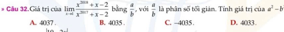 # Câu 32.Giá trị của limlimits _xto 1 (x^(2018)+x-2)/x^(2017)+x-2  bằng  a/b  , với  a/b  là phân số tối giản. Tính giá trị của a^2-b
A. 4037. B. 4035. C. -4035. D. 4033.