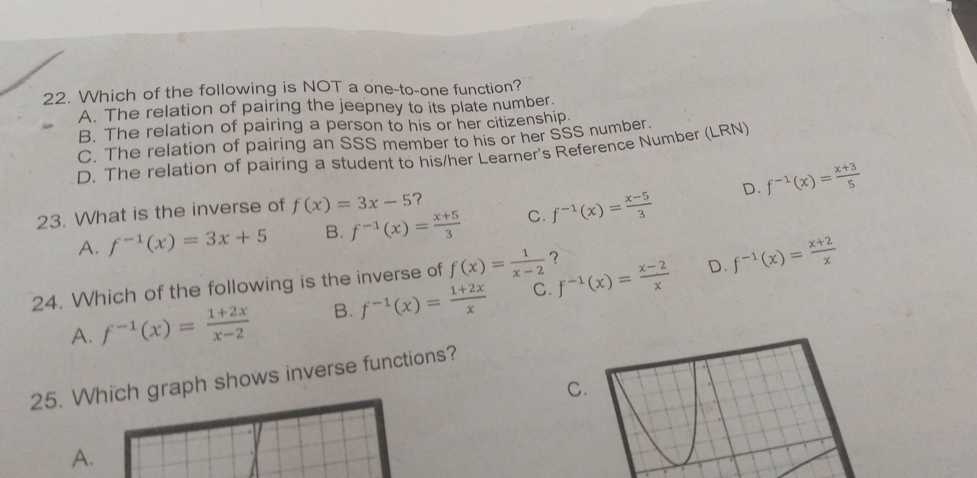 Which of the following is NOT a one-to-one function?
A. The relation of pairing the jeepney to its plate number.
B. The relation of pairing a person to his or her citizenship.
C. The relation of pairing an SSS member to his or her SSS number.
D. The relation of pairing a student to his/her Learner's Reference Number (LRN)
D. f^(-1)(x)= (x+3)/5 
23. What is the inverse of f(x)=3x-5 ?
A. f^(-1)(x)=3x+5 B. f^(-1)(x)= (x+5)/3 
C. f^(-1)(x)= (x-5)/3 
24. Which of the following is the inverse of f(x)= 1/x-2  ？
A. f^(-1)(x)= (1+2x)/x-2 
B. f^(-1)(x)= (1+2x)/x  C. f^(-1)(x)= (x-2)/x  D. f^(-1)(x)= (x+2)/x 
25. Which graph shows inverse functions?
C.
A.