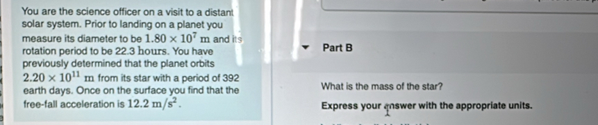 You are the science officer on a visit to a distant 
solar system. Prior to landing on a planet you 
measure its diameter to be 1.80* 10^7m and its 
rotation period to be 22.3 hours. You have Part B 
previously determined that the planet orbits
2.20* 10^(11)m from its star with a period of 392
earth days. Once on the surface you find that the What is the mass of the star? 
free-fall acceleration is 12.2m/s^2. Express your answer with the appropriate units.