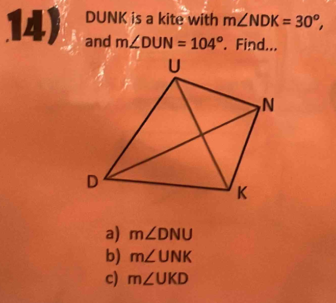 DUNK is a kite with m∠ NDK=30°, 
14) and m∠ DUN=104°. Find... 
a) m∠ DNU
b) m∠ UNK
c) m∠ UKD