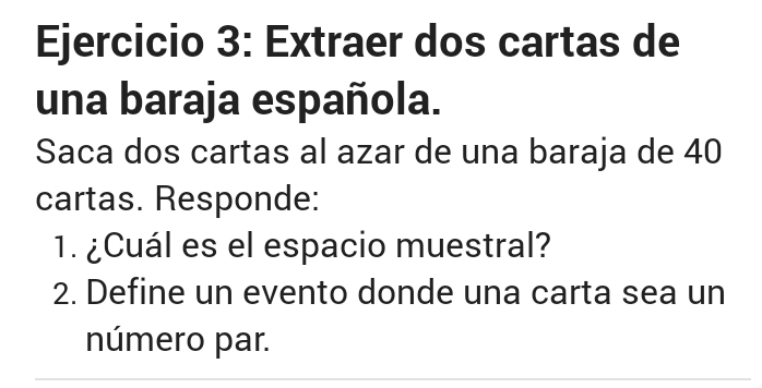 Extraer dos cartas de 
una baraja española. 
Saca dos cartas al azar de una baraja de 40
cartas. Responde: 
1. ¿Cuál es el espacio muestral? 
2. Define un evento donde una carta sea un 
número par.