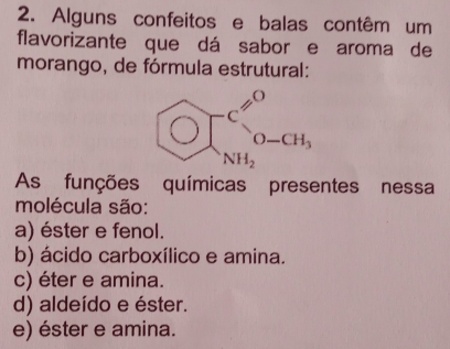 Alguns confeitos e balas contêm um
flavorizante que dá sabor e aroma de
morango, de fórmula estrutural:
OJ^(cH_1)0^(c^0)0H, 
As funções químicas presentes nessa
molécula são:
a) éster e fenol.
b) ácido carboxílico e amina.
c) éter e amina.
d) aldeído e éster.
e) éster e amina.