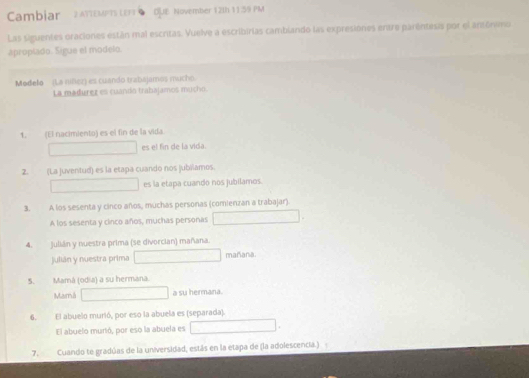 Cambiar 2 AYIEMPTS LEFT DUE November 12th 11 39 PM 
Las siguentes oraciones están mal escritas. Vuelve a escribirias cambiando las expresiones entre parêntesis por el antónimo 
apropiado. Sigue el modelo. 
Modelo (La niñez) es cuando trabajames mucho 
La madurez es cuando trabajamos mucho. 
1. (El nacimiento) es el fin de la vida 
es el fin de la vida. 
2. (La juventud) es la etapa cuando nos jubílamos. 
es la etapa cuando nos jubilamos. 
3. A los sesenta y cinco años, muchas personas (comienzan a trabajar). 
A los sesenta y cinco años, muchas personas 
4. Julián y nuestra prima (se divorcian) mañana. 
julián y nuestra prima mañana. 
5. Mamá (odia) a su hermana. 
Mamá a su hermana. 
6. El abuelo murió, por eso la abuela es (separada). 
El abuelo murió, por eso la abuela es 
7. Cuando te gradúas de la universidad, estás en la etapa de (la adolescencia.)