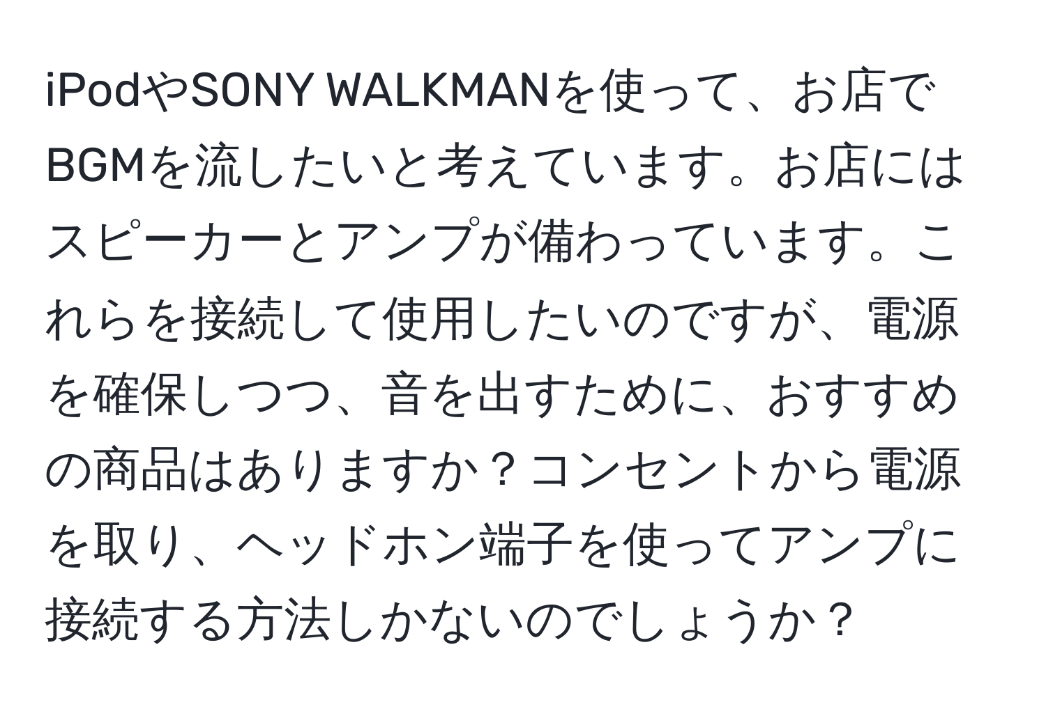 iPodやSONY WALKMANを使って、お店でBGMを流したいと考えています。お店にはスピーカーとアンプが備わっています。これらを接続して使用したいのですが、電源を確保しつつ、音を出すために、おすすめの商品はありますか？コンセントから電源を取り、ヘッドホン端子を使ってアンプに接続する方法しかないのでしょうか？