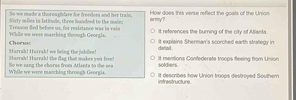 So we made a thoroughfare for freedom and her train, How does this verse reflect the goals of the Union
Sixty miles in latitude, three hundred to the main; army?
Treason fled before us, for resistance was in vain It references the burning of the city of Atlanta.
While we were marching through Georgia.
Chorus: It explains Sherman's scorched earth strategy in
detail .
Hurrah! Hurrah! we bring the jubilee!
Hurrah! Hurrah! the flag that makes you free! It mentions Confederate troops fleeing from Union
So we sang the chorus from Atlanta to the sea soldiers.
While we were marching through Georgia. It describes how Union troops destroyed Southern
infrastructure.