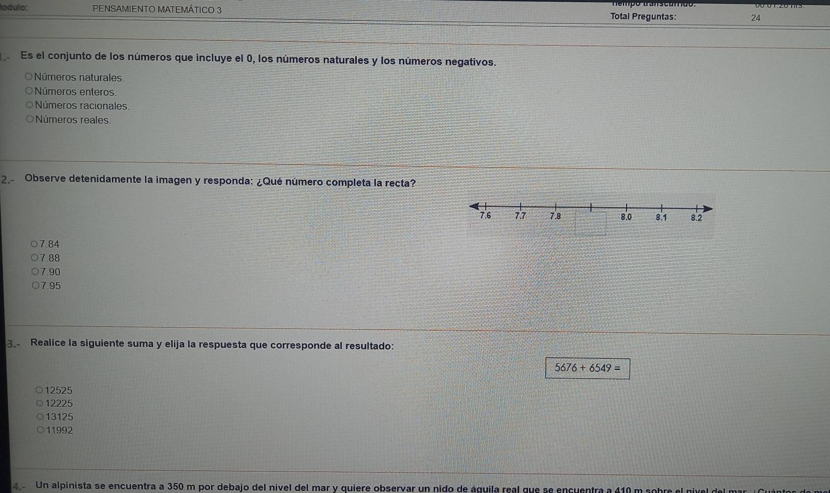 lodulo: PENSAMIENTO MATEMÁTICO 3 Total Preguntas:
24
Es el conjunto de los números que incluye el 0, los números naturales y los números negativos.
Números naturales
Números enteros.
Números racionales.
Números reales
2. Observe detenidamente la imagen y responda: ¿Qué número completa la recta?
7.84
7.88
7.90
7.95
3. Realice la siguiente suma y elija la respuesta que corresponde al resultado:
5676+6549=
12525
12225
13125
11992
4. Un alpinista se encuentra a 350 m por debajo del nível del mar y quiere observar un nido de águila real que se encuentra a 410 m sobre el nivel del