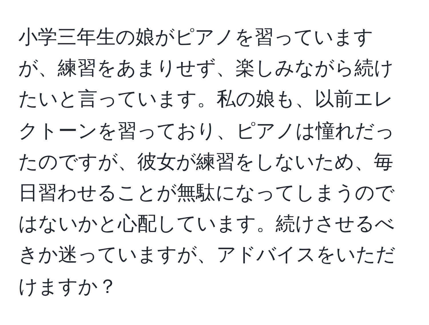 小学三年生の娘がピアノを習っていますが、練習をあまりせず、楽しみながら続けたいと言っています。私の娘も、以前エレクトーンを習っており、ピアノは憧れだったのですが、彼女が練習をしないため、毎日習わせることが無駄になってしまうのではないかと心配しています。続けさせるべきか迷っていますが、アドバイスをいただけますか？