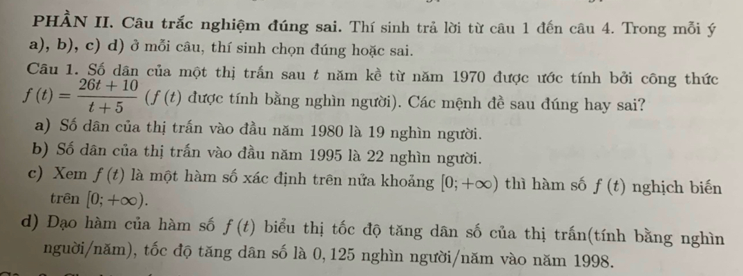 PHẢN II. Câu trắc nghiệm đúng sai. Thí sinh trả lời từ câu 1 đến câu 4. Trong mỗi ý
a), b), c) d) ở mỗi câu, thí sinh chọn đúng hoặc sai.
Câu 1. Số dân của một thị trấn sau t năm kề từ năm 1970 được ước tính bởi công thức
f(t)= (26t+10)/t+5 (f(t) được tính bằng nghìn người). Các mệnh đề sau đúng hay sai?
a) Số dân của thị trấn vào đầu năm 1980 là 19 nghìn người.
b) Số dân của thị trấn vào đầu năm 1995 là 22 nghìn người.
c) Xem f(t) là một hàm số xác định trên nửa khoảng [0;+∈fty ) thì hàm số f(t) nghịch biến
trên [0;+∈fty ).
d) Đạo hàm của hàm số f(t) biểu thị tốc độ tăng dân số của thị trấn(tính bằng nghìn
nguời/năm), tốc độ tăng dân số là 0, 125 nghìn người/năm vào năm 1998.