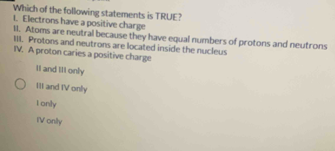 Which of the following statements is TRUE?
1. Electrons have a positive charge
11. Atoms are neutral because they have equal numbers of protons and neutrons
III. Protons and neutrons are located inside the nucleus
IV. A proton caries a positive charge
II and III only
III and IV only
Ionly
IV only