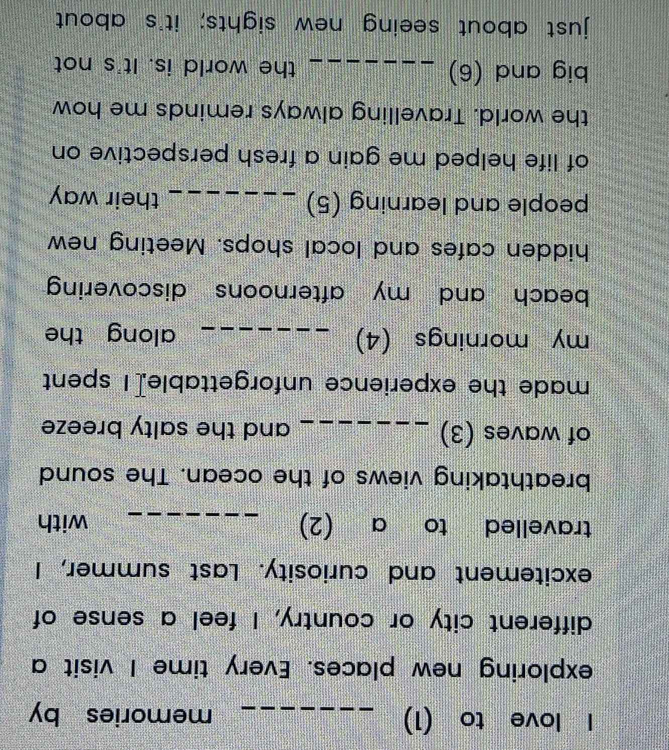 love to (1) _memories by 
exploring new places. Every time I visit a 
different city or country, I feel a sense of 
excitement and curiosity. Last summer, I 
travelled to a (2) _with 
breathtaking views of the ocean. The sound 
of waves (3) _and the salty breeze 
made the experience unforgettable[I spent 
my mornings (4)_ 
along the 
beach and my afternoons discovering 
hidden cafes and local shops. Meeting new 
people and learning (5) _their way 
of life helped me gain a fresh perspective on 
the world. Travelling always reminds me how 
big and (6) _the world is. It's not 
just about seeing new sights; it's about