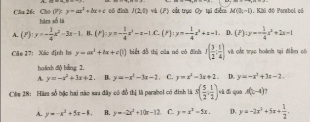 m=4, n=-3. 
C m=-4, n=-3 D. m=-4, n=3. 
Câu 26: Cho (P): y=ax^2+bx+c có đỉnh I(2;0) và (P) cắt trục Oy tại điểm M(0;-1). Khi đó Parabol có
hàm số là
A. (P):y=- 1/4 x^2-3x-1. . B. (P):y=- 1/4 x^2-x-1 .C. (P): y=- 1/4 x^2+x-1. D. (P):y=- 1/4 x^2+2x-1
Câu 27: Xác định hs y=ax^2+bx+c(1) biết đồ thị của nó có đỉnh I( 3/2 ; 1/4 ) và cắt trục hoành tại điểm có
hoành độ bằng 2.
A. y=-x^2+3x+2. B. y=-x^2-3x-2. C. y=x^2-3x+2. D. y=-x^2+3x-2. 
Câu 28: Hàm số bậc hai nào sau đây có đồ thị là parabol có đinh là s( 5/2 ; 1/2 ) và đí qua A(1;-4) 7
A. y=-x^2+5x-8. B. y=-2x^2+10x-12 C. y=x^2-5x. D. y=-2x^2+5x+ 1/2 .