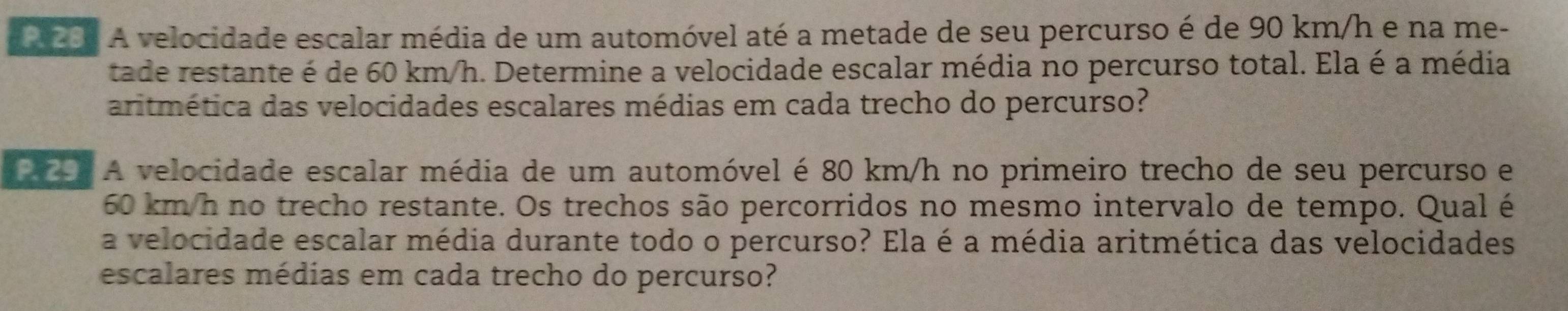 201 A velocidade escalar média de um automóvel até a metade de seu percurso é de 90 km/h e na me- 
tade restante é de 60 km/h. Determine a velocidade escalar média no percurso total. Ela é a média 
aritmética das velocidades escalares médias em cada trecho do percurso? 
29. A velocidade escalar média de um automóvel é 80 km/h no primeiro trecho de seu percurso e
60 km/h no trecho restante. Os trechos são percorridos no mesmo intervalo de tempo. Qual é 
a velocidade escalar média durante todo o percurso? Ela é a média aritmética das velocidades 
escalares médias em cada trecho do percurso?