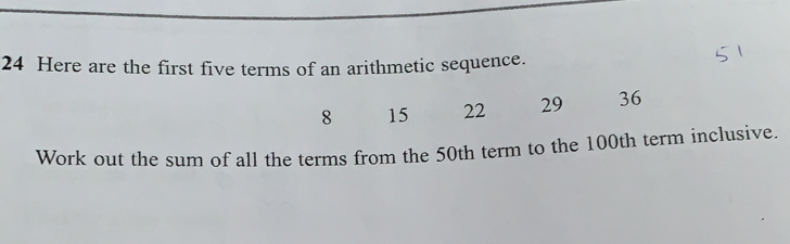 Here are the first five terms of an arithmetic sequence..
8 15222936
Work out the sum of all the terms from the 50th term to the 100th term inclusive..