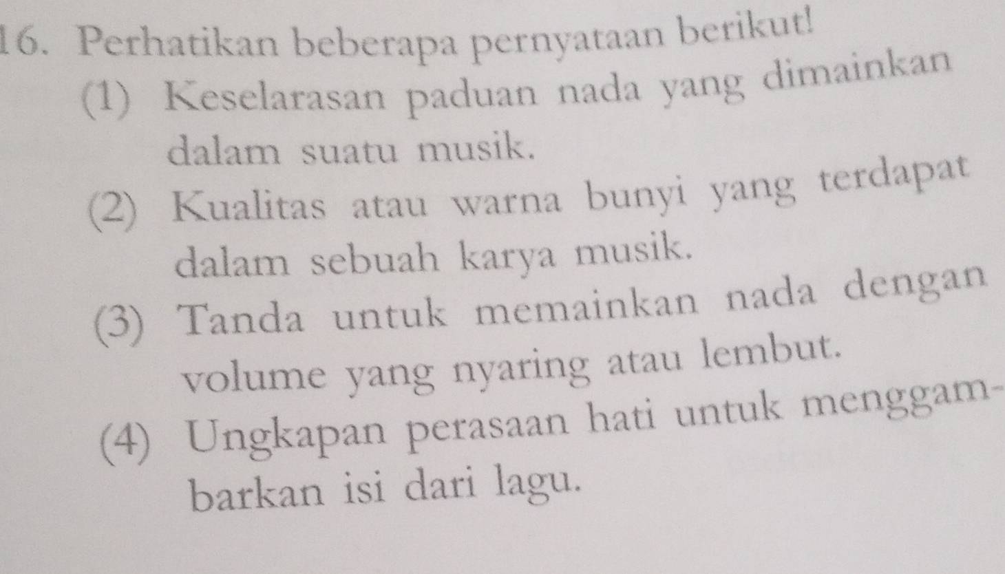 Perhatikan beberapa pernyataan berikut!
(1) Keselarasan paduan nada yang dimainkan
dalam suatu musik.
(2) Kualitas atau warna bunyi yang terdapat
dalam sebuah karya musik.
(3) Tanda untuk memainkan nada dengan
volume yang nyaring atau lembut.
(4) Ungkapan perasaan hati untuk menggam-
barkan isi dari lagu.