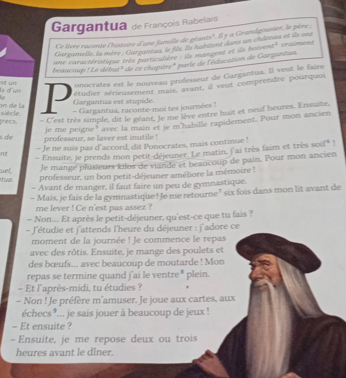 Gargantua de François Rabelais
Ce livre raconte l'histoire d'une famille de géants'. Il y a Grandgousier, le père ;
Gargamelle, la mère ; Gargantua, le fils. Ils habitent dans un château et ils ont
une caractéristique très particulière : ils mangent et ils boivent^ vraiment
beaucoup ! Le début³ de ce chapitre* parle de l'éducation de Gargantua.
st un
onocrates est le nouveau professeur de Gargantua. Il veut le faire
ls d'un
le
P étudier sérieusement mais, avant, il veut comprendre pourquoi
on de la Gargantua est stupide.
siècle.
- Gargantua, raconte-moi tes journées !
grecs, - C'est très simple, dit le géant, Je me lève entre huit et neuf heures. Ensuite,
je me peigne* avec la main et je m'habille rapidement. Pour mon ancien
s de
professeur, se laver est inutile !
- Je ne suis pas d'accord, dit Ponocrates, mais continue !
nt
- Ensuite, je prends mon petit-déjeuner. Le matin, j'ai très faim et très soif^-
uel,
Je mangé plusieurs kilos de viande et beaucoup de pain. Pour mon ancien
tua. professeur, un bon petit-déjeuner améliore la mémoire !
- Avant de manger, il faut faire un peu de gymnastique.
- Mais, je fais de la gymnastique! Je me retourne’ six fois dans mon lit avant de
me lever ! Ce n'est pas assez ?
- Non... Et après le petit-déjeuner, qu'est-ce que tu fais ?
- J'étudie et j'attends l'heure du déjeuner : j'adore ce
moment de la journée ! Je commence le repas
avec des rôtis. Ensuite, je mange des poulets et
des bœufs... avec beaucoup de moutarde ! Mon
repas se termine quand j’ai le ventre^8 plein.
- Et l'après-midi, tu étudies ?
- Non ! Je préfère m'amuser. Je joue aux cartes, aux
échecs *... je sais jouer à beaucoup de jeux !
- Et ensuite ?
- Ensuite, je me repose deux ou trois
heures avant le dîner.