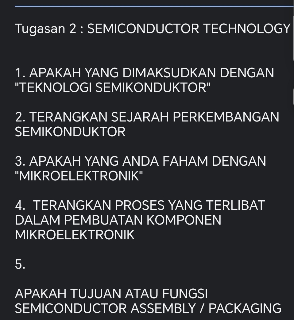 Tugasan 2 : SEMICONDUCTOR TECHNOLOGY 
1. APAKAH YANG DIMAKSUDKAN DENGAN 
"TEKNOLOGI SEMIKONDUKTOR" 
2. TERANGKAN SEJARAH PERKEMBANGAN 
SEMIKONDUKTOR 
3. APAKAH YANG ANDA FAHAM DENGAN 
"MIKROELEKTRONIK" 
4. TERANGKAN PROSES YANG TERLIBAT 
DALAM PEMBUATAN KOMPONEN 
MIKROELEKTRONIK 
5. 
APAKAH TUJUAN ATAU FUNGSI 
SEMICONDUCTOR ASSEMBLY / PACKAGING