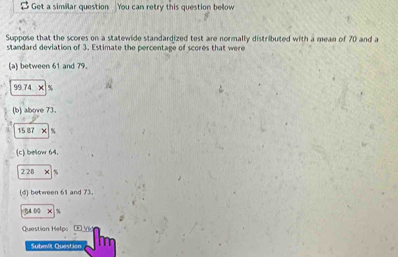 Get a similar question You can retry this question below 
Suppose that the scores on a statewide standardized test are normally distributed with a mean of 70 and a 
standard deviation of 3. Estimate the percentage of scores that were 
(a) between 61 and 79.
99.74 x %
(b) above 73.
15 87 × %
(c) below 64. 
2 28 × %
(d) between 61 and 73. 
34 00 × % 
Question Help: Vid 
Submit Question