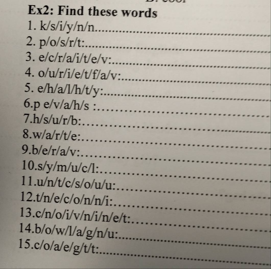 Ex2: Find these words 
1. k/s/i/y/n/n _ 
2. p/o/s/r/t :_ 
_ 
3. e/c/r/a/i/t/e/v : 
_ 
4. o/u/r/i/e/t/f/a/v : 
5. e/h/a/l/h/t/y :_ 
6. p e/v/a/h/s :_ 
7. h/s/u/r/b :_ 
_ 
_ 
8. w/a/r/t/e : 
_ 
9. b/e/r/a/v : 
_ 
10. s/y/m/u/c/l :_ 
11. u/n/t/c/s/o/u/u : 
_ 
12. t/n/e/c/o/n/n/i : 
_ 
_ 
13. c/n/o/i/v/n/i/n/e/t : 
_ 
14. b/o/w/l/a/g/n/u : 
_ 
15. c/o/a/e/g/t/t :