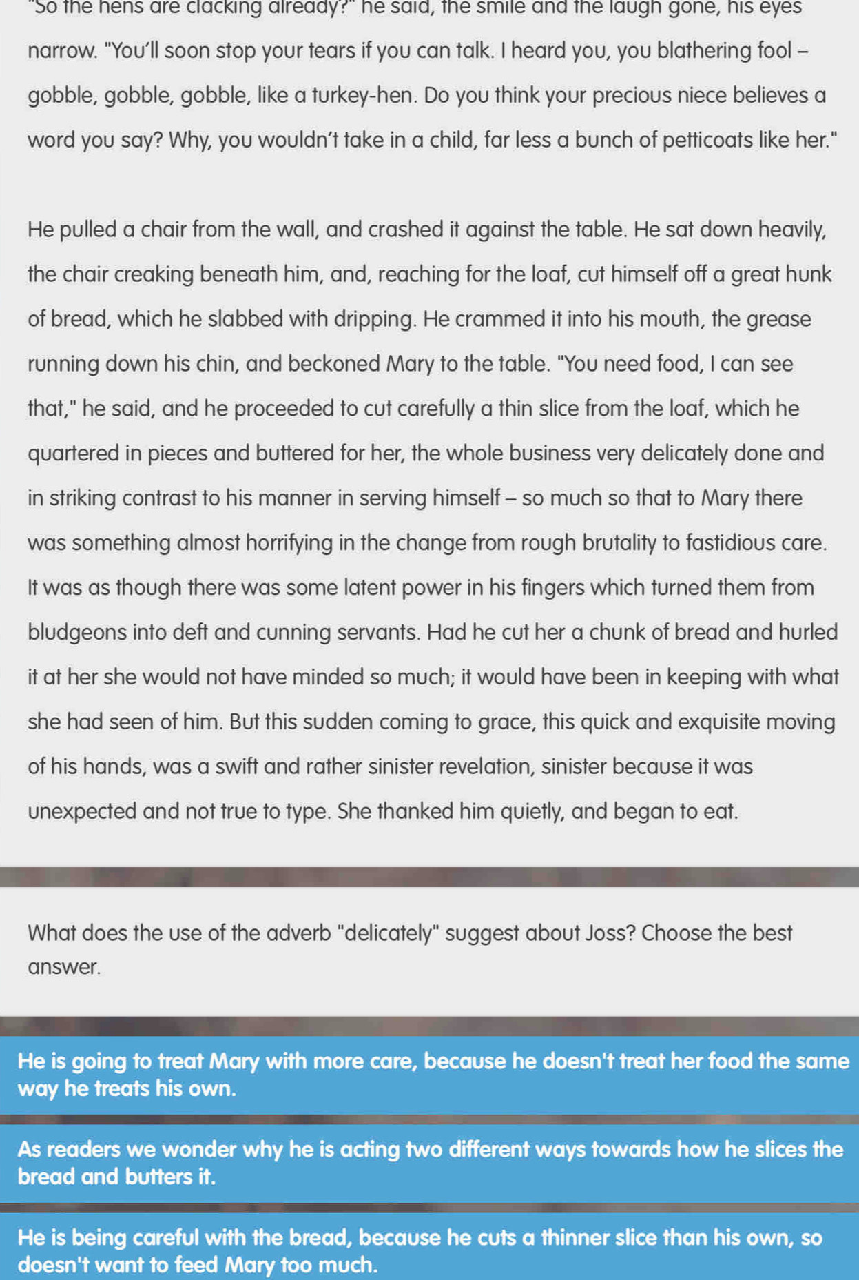 ""So the hens are clacking already?" he said, the smile and the laugh gone, his eyes
narrow. "You’ll soon stop your tears if you can talk. I heard you, you blathering fool -
gobble, gobble, gobble, like a turkey-hen. Do you think your precious niece believes a
word you say? Why, you wouldn’t take in a child, far less a bunch of petticoats like her."
He pulled a chair from the wall, and crashed it against the table. He sat down heavily,
the chair creaking beneath him, and, reaching for the loaf, cut himself off a great hunk
of bread, which he slabbed with dripping. He crammed it into his mouth, the grease
running down his chin, and beckoned Mary to the table. "You need food, I can see
that," he said, and he proceeded to cut carefully a thin slice from the loaf, which he
quartered in pieces and buttered for her, the whole business very delicately done and
in striking contrast to his manner in serving himself - so much so that to Mary there
was something almost horrifying in the change from rough brutality to fastidious care.
It was as though there was some latent power in his fingers which turned them from
bludgeons into deft and cunning servants. Had he cut her a chunk of bread and hurled
it at her she would not have minded so much; it would have been in keeping with what
she had seen of him. But this sudden coming to grace, this quick and exquisite moving
of his hands, was a swift and rather sinister revelation, sinister because it was
unexpected and not true to type. She thanked him quietly, and began to eat.
What does the use of the adverb "delicately" suggest about Joss? Choose the best
answer.
He is going to treat Mary with more care, because he doesn't treat her food the same
way he treats his own.
As readers we wonder why he is acting two different ways towards how he slices the
bread and butters it.
He is being careful with the bread, because he cuts a thinner slice than his own, so
doesn't want to feed Mary too much.