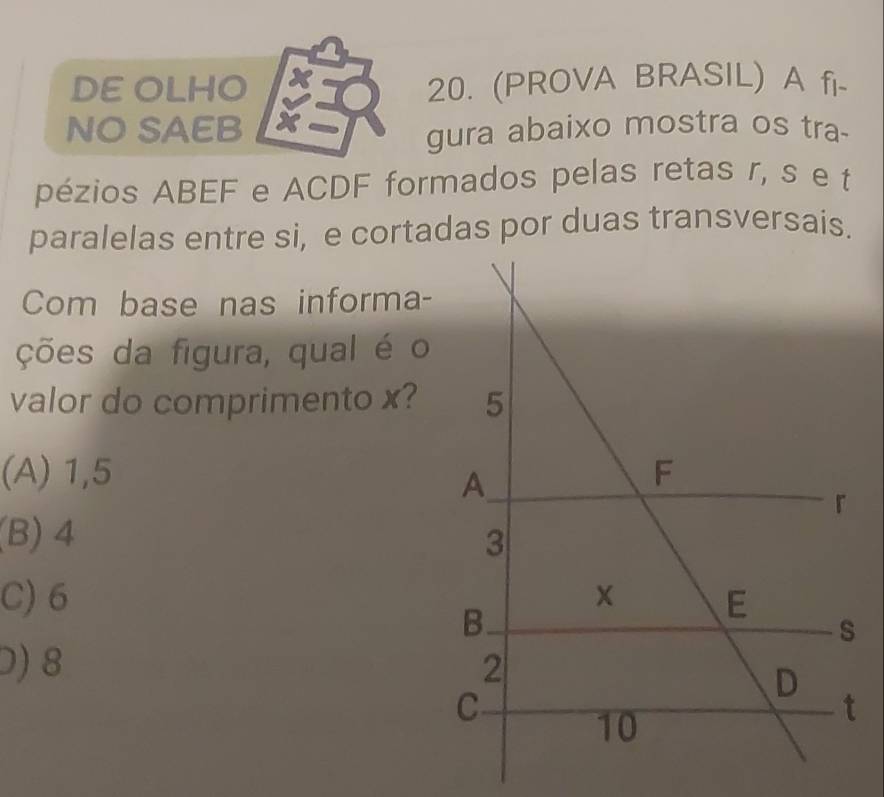 DE OLHO 20. (PROVA BRASIL) A fi-
NO SAEB
gura abaixo mostra os tra-
pézios ABEF e ACDF formados pelas retas r, s e t
paralelas entre si, e cortadas por duas transversais.
Com base nas informa-
ções da figura, qual é o
valor do comprimento x?
(A) 1,5
(B) 4
C) 6
0) 8