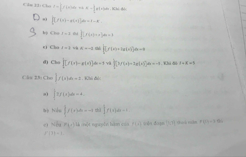 Cho I=∈tlimits _0^(1f(x)dx và K=∈tlimits _a^lg(x)dx. Khi đó: 
a) ∈tlimits _0^1[f(x)-g(x)]dx=I-K. 
b) Cho I=2 thì ∈tlimits _0^1[f(x)+x]dx=3
c) Cho I=2 và K=-2 thì ∈tlimits _0^t[f'(x)+2g(x)]dx=0
d) Cho ∈tlimits _0^1[f(x)-g(x)]dx=5 và ∈tlimits _0^1[3f(x)+2g(x)]dx=-5. Khi đó I+K=5
Câu 23: Cho ∈tlimits ^3)f(x)dx=2. Khi đó: 
a) ∈tlimits _1^52f(x)dx=4. 
b) Nếu ∈tlimits _2^3f(x)dx=-1 thì ∈tlimits _1^2f(x)dx=1. 
c) Nếu F(x) là một nguyên hàm của f(x) trên đoạn [1;3] thoá mãn F(T)=3 thì
F(3)=1.