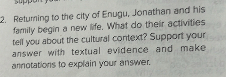 suppor 
2. Returning to the city of Enugu, Jonathan and his 
family begin a new life. What do their activities 
tell you about the cultural context? Support your 
answer with textual evidence and make 
annotations to explain your answer.