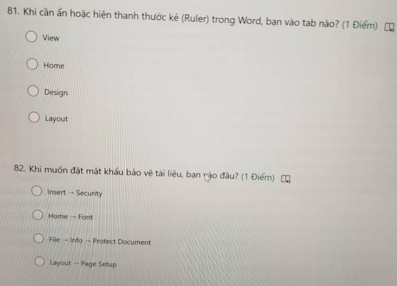 Khi cần ẩn hoặc hiện thanh thước kẻ (Ruler) trong Word, bạn vào tab nào? (1 Điểm)
View
Home
Design
Layout
82. Khi muốn đặt mật khẩu bảo vệ tài liệu, bạn rào đâu? (1 Điểm)
Insert → Security
Home → Font
File → Info → Protect Document
Layout → Page Setup