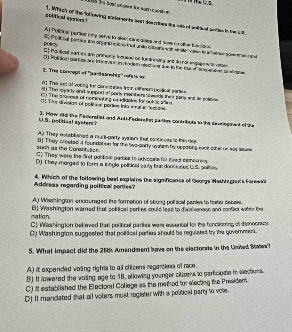 Is in the U.S.
100se the best answer for each question.
political system?
1. Which of the following statements best describes the role of political parties in the U.S.
A) Political parties only serve to elect candidates and have no other functions.
policy.
B) Political parties are organizations that unite citizens with similar views to influence government and
C) Political parties are primarily focused on fundraising and do not engage with voters.
D) Political parties are irrelevant in modern elections due to the rse of independent candidates.
2. The concept of "partisanship" refers to:
A) The act of voting for candidates from different political parties.
B) The loyalty and support of party members towards their party and its policies.
C) The process of nominating candidates for public office.
D) The division of political parties into smaller factions.
3. How did the Federalist and Anti-Federalist parties contribute to the development of the
U.S. political system?
A) They established a multi-party system that continues to this day.
B) They created a foundation for the two-party system by opposing each other on key issues
such as the Constitution.
C) They were the first political parties to advocate for direct democracy.
D) They merged to form a single political party that dominated U.S. politics.
4. Which of the following best explains the significance of George Washington's Farewell
Address regarding political parties?
A) Washington encouraged the formation of strong political parties to foster debate.
B) Washington warned that political parties could lead to divisiveness and conflict within the
nation.
C) Washington believed that political parties were essential for the functioning of democracy.
D) Washington suggested that political parties should be regulated by the government.
5. What impact did the 26th Amendment have on the electorate in the United States?
A) It expanded voting rights to all citizens regardless of race.
B) It lowered the voting age to 18, allowing younger citizens to participate in elections.
C) It established the Electoral College as the method for electing the President.
D) It mandated that all voters must register with a political party to vote.