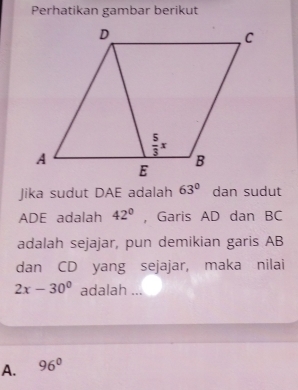 Perhatikan gambar berikut
Jika sudut DAE adalah 63° dan sudut
ADE adalah 42° ， Garis AD dan BC
adalah sejajar, pun demikian garis AB
dan CD yang sejajar, maka nilai
2x-30° adalah ...
A. 96°