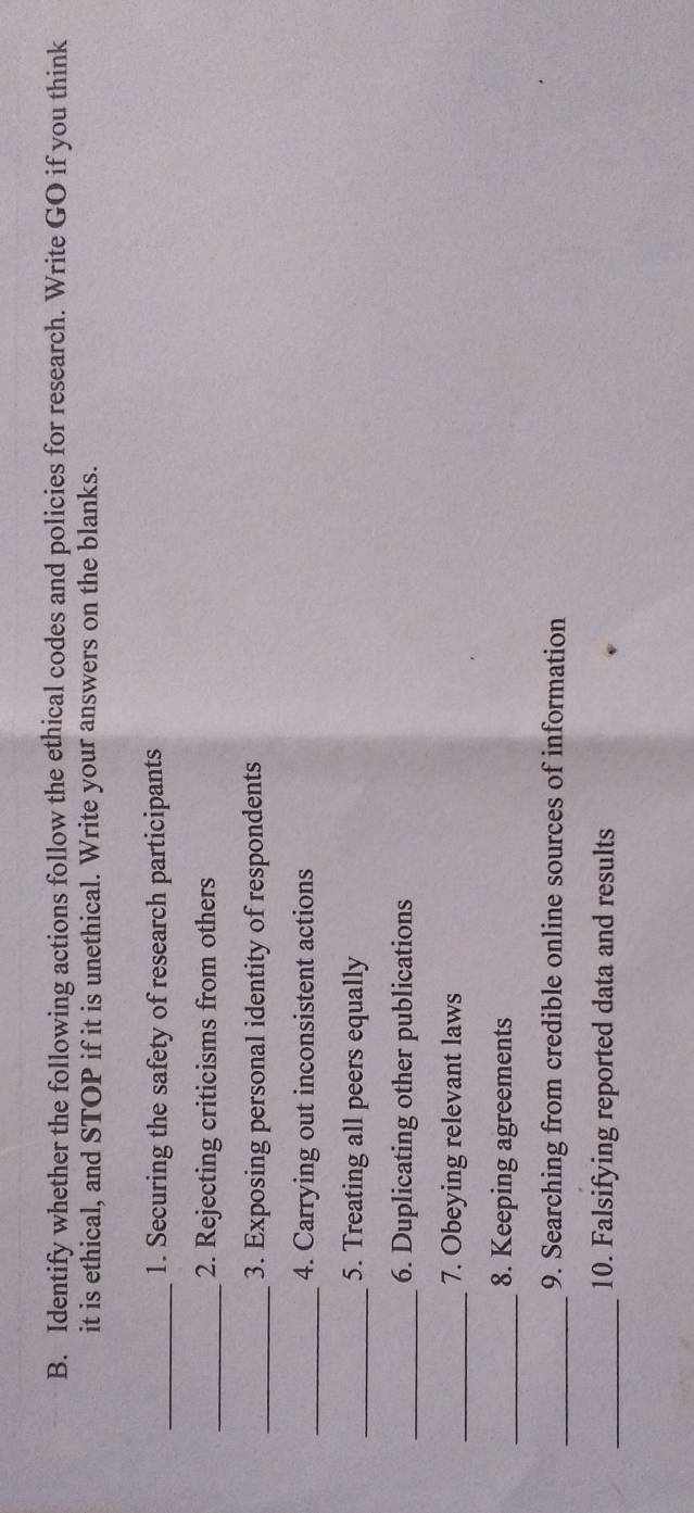 Identify whether the following actions follow the ethical codes and policies for research. Write GO if you think 
it is ethical, and STOP if it is unethical. Write your answers on the blanks. 
_1. Securing the safety of research participants 
_2. Rejecting criticisms from others 
_3. Exposing personal identity of respondents 
_4. Carrying out inconsistent actions 
_5. Treating all peers equally 
_6. Duplicating other publications 
_7. Obeying relevant laws 
_8. Keeping agreements 
_9. Searching from credible online sources of information 
_10. Falsifying reported data and results