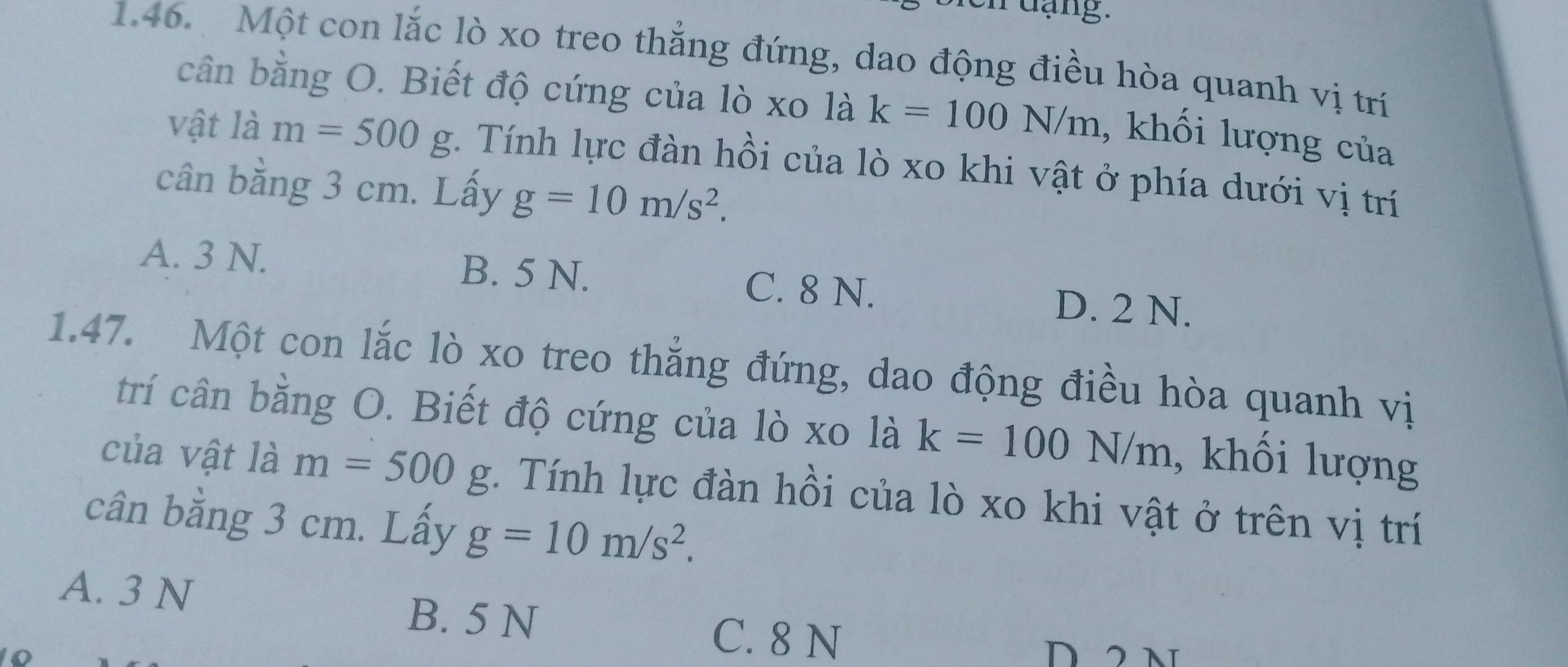 Một con lắc lò xo treo thẳng đứng, dao động điều hòa quanh vị trí
cần bằng O. Biết độ cứng của lò xo là k=100N/m , khối lượng của
vật là m=500g :. Tính lực đàn hồi của lò xo khi vật ở phía dưới vị trí
cân bằng 3 cm. Lấy g=10m/s^2.
A. 3 N. B. 5 N. C. 8 N.
D. 2 N.
1.47. Một con lắc lò xo treo thắng đứng, dao động điều hòa quanh vị
trí cân bằng O. Biết độ cứng của lò xo là k=100N/m , khối lượng
của vật là m=500g 1. Tính lực đàn hồi của lò xo khi vật ở trên vị trí
cân bằng 3 cm. Lấy g=10m/s^2.
A. 3 N
B. 5 N
C. 8 N D 2 N