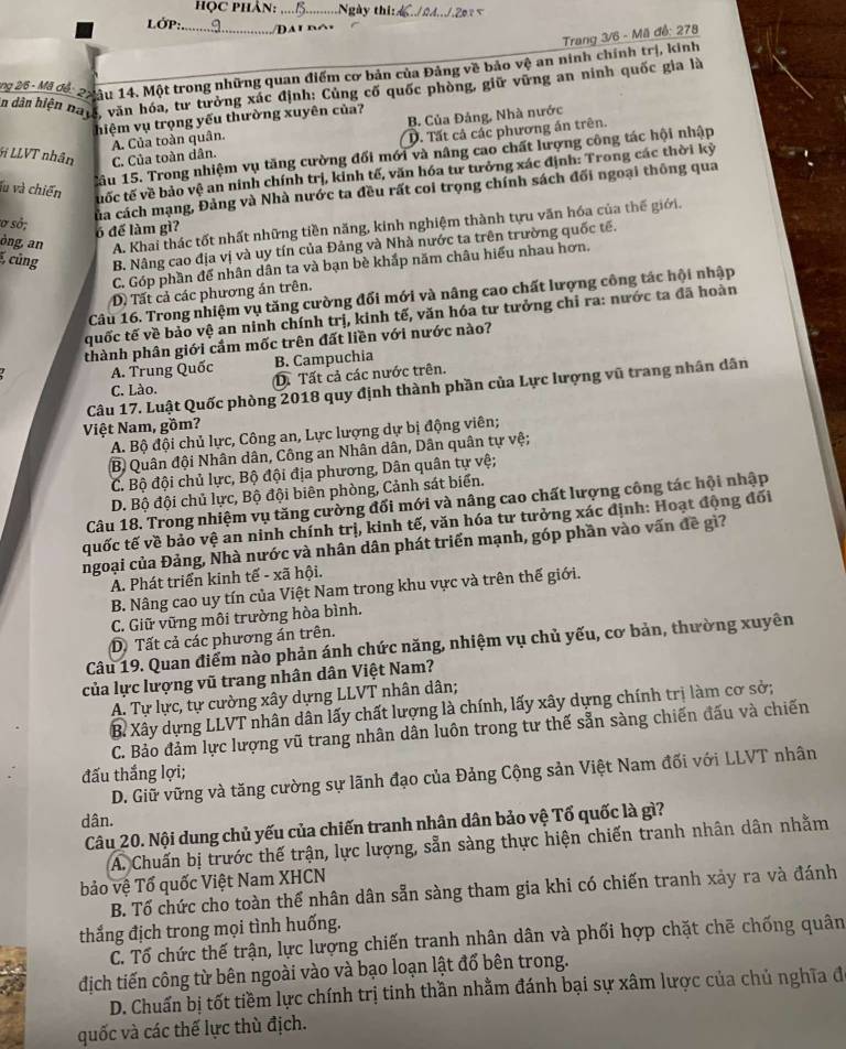 họC PHÂn: _Ngày thi:_
LớP:_     i d o  
Trang 3/6 - Mã đễ: 278
g 25- Mã đác 2uâu 14. Một trong những quan điểm cơ bản của Đảng về bảo vệ an ninh chính trị, kinh
n dân hiện batc, văn hóa, tư tưởng xúc định: Cùng cố quốc phòng, giữ vững an ninh quốc gia là
hiệm vụ trọng yếu thường xuyên của?
A. Của toàn quân. B. Của Đảng, Nhà nước
D. Tất cả các phương án trên.
Gi LLVT nhân C. Của toàn dân.
lầu 15. Trong nhiệm vụ tăng cường đối mới và nâng cao chất lượng công tác hội nhập
lu và chiến tuốc tế về bảo vệ an ninh chính trị, kinh tế, văn hóa tư tưởng xác định: Trong các thời kỳ
của cách mạng, Đảng và Nhà nước ta đều rất coi trọng chính sách đối ngoại thông qua
sơ sở;
òng, an A. Khai thác tốt nhất những tiền năng, kinh nghiệm thành tựu văn hóa của thế giới.
6 để làm gì?
, cũng B. Nâng cao địa vị và uy tín của Đảng và Nhà nước ta trên trường quốc tế.
C. Góp phần để nhân dân ta và bạn bè khắp năm châu hiểu nhau hơn.
D) Tất cả các phương án trên.
Câu 16. Trong nhiệm vụ tăng cường đối mới và nâng cao chất lượng công tác hội nhập
quốc tế về bảo vệ an ninh chính trị, kinh tế, văn hóa tư tưởng chỉ ra: nước ta đã hoàn
thành phân giới cắm mốc trên đất liền với nước nào?
A. Trung Quốc B. Campuchia
C. Lào. D. Tất cả các nước trên.
Câu 17. Luật Quốc phòng 2018 quy định thành phần của Lực lượng vũ trang nhân dân
Việt Nam, gồm?
A. Bộ đội chủ lực, Công an, Lực lượng dự bị động viên;
B Quân đội Nhân dân, Công an Nhân dân, Dân quân tự vệ;
C. Bộ đội chủ lực, Bộ đội địa phương, Dân quân tự vệ;
D. Bộ đội chủ lực, Bộ đội biên phòng, Cảnh sát biển.
Câu 18. Trong nhiệm vụ tăng cường đối mới và nâng cao chất lượng công tác hội nhập
quốc tế về bảo vệ an ninh chính trị, kinh tế, văn hóa tư tưởng xác định: Hoạt động đối
ngoại của Đảng, Nhà nước và nhân dân phát triển mạnh, góp phần vào vấn đề gì?
A. Phát triển kinh tế - xã hội.
B. Nâng cao uy tín của Việt Nam trong khu vực và trên thế giới.
C. Giữ vững môi trường hòa bình.
D Tất cả các phương án trên.
Câu 19. Quan điểm nào phản ánh chức năng, nhiệm vụ chủ yếu, cơ bản, thường xuyên
của lực lượng vũ trang nhân dân Việt Nam?
A. Tự lực, tự cường xây dựng LLVT nhân dân;
B. Xây dựng LLVT nhân dân lấy chất lượng là chính, lấy xây dựng chính trị làm cơ sở;
C. Bảo đảm lực lượng vũ trang nhân dân luôn trong tư thế sẵn sàng chiến đấu và chiến
đấu thắng lợi;
D. Giữ vững và tăng cường sự lãnh đạo của Đảng Cộng sản Việt Nam đối với LLVT nhân
dân.
Câu 20. Nội dung chủ yếu của chiến tranh nhân dân bảo vệ Tổ quốc là gì?
A. Chuấn bị trước thế trận, lực lượng, sẵn sàng thực hiện chiến tranh nhân dân nhằm
bảo vệ Tổ quốc Việt Nam XHCN
B. Tổ chức cho toàn thế nhân dân sẵn sàng tham gia khi có chiến tranh xảy ra và đánh
thắng địch trong mọi tình huống.
C. Tổ chức thế trận, lực lượng chiến tranh nhân dân và phối hợp chặt chẽ chống quân
địch tiến công từ bên ngoài vào và bạo loạn lật đổ bên trong.
D. Chuẩn bị tốt tiềm lực chính trị tinh thần nhằm đánh bại sự xâm lược của chủ nghĩa đ
quốc và các thế lực thù địch.