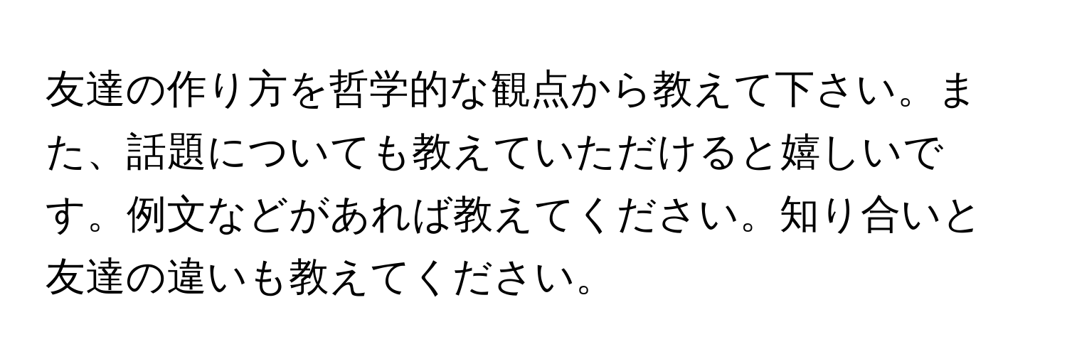 友達の作り方を哲学的な観点から教えて下さい。また、話題についても教えていただけると嬉しいです。例文などがあれば教えてください。知り合いと友達の違いも教えてください。