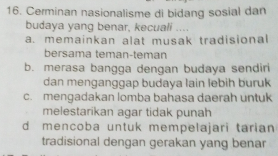 Cerminan nasionalisme di bidang sosial dan
budaya yang benar, kecuali ....
a. memainkan alat musak tradisional
bersama teman-teman
b. merasa bangga dengan budaya sendiri
dan menganggap budaya lain lebih buruk
c. mengadakan lomba bahasa daerah untuk
melestarikan agar tidak punah
d mencoba untuk mempelajari tarian
tradisional dengan gerakan yang benar