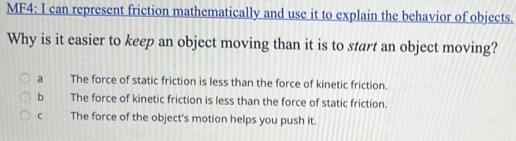 MF4: I can represent friction mathematically and use it to explain the behavior of objects.
Why is it easier to keep an object moving than it is to start an object moving?
a The force of static friction is less than the force of kinetic friction.
b The force of kinetic friction is less than the force of static friction.
C The force of the object's motion helps you push it.