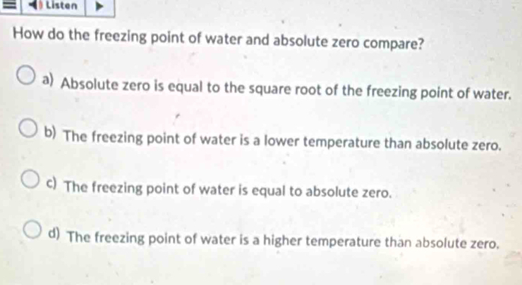 Listen
How do the freezing point of water and absolute zero compare?
a) Absolute zero is equal to the square root of the freezing point of water.
b) The freezing point of water is a lower temperature than absolute zero.
c) The freezing point of water is equal to absolute zero.
d) The freezing point of water is a higher temperature than absolute zero.