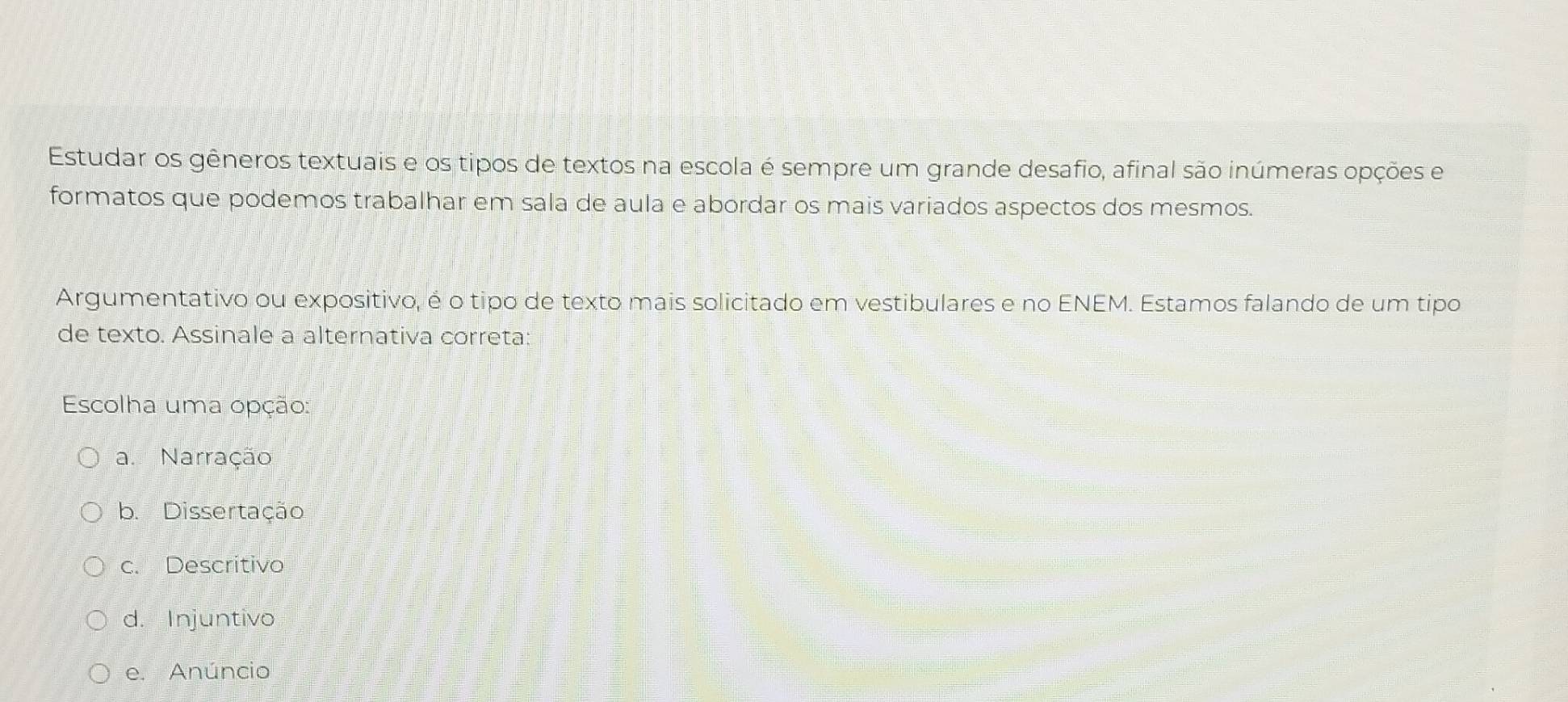 Estudar os gêneros textuais e os tipos de textos na escola é sempre um grande desafio, afinal são inúmeras opções e
formatos que podemos trabalhar em sala de aula e abordar os mais variados aspectos dos mesmos.
Argumentativo ou expositivo, é o tipo de texto mais solicitado em vestibulares e no ENEM. Estamos falando de um tipo
de texto. Assinale a alternativa correta:
Escolha uma opção:
a. Narração
b. Dissertação
c. Descritivo
d. Injuntivo
e. Anúncio